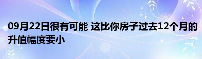 09月22日很有可能 这比你房子过去12个月的升值幅度要小