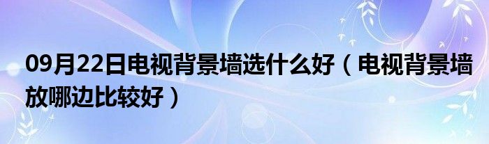 09月22日电视背景墙选什么好（电视背景墙放哪边比较好）