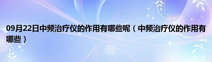 09月22日中频治疗仪的作用有哪些呢（中频治疗仪的作用有哪些）