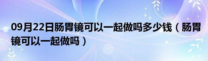 09月22日肠胃镜可以一起做吗多少钱（肠胃镜可以一起做吗）