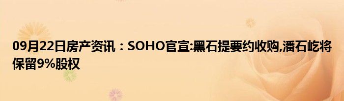 09月22日房产资讯：SOHO官宣:黑石提要约收购,潘石屹将保留9%股权