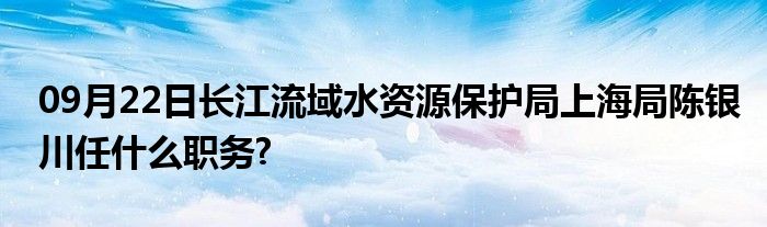 09月22日长江流域水资源保护局上海局陈银川任什么职务?