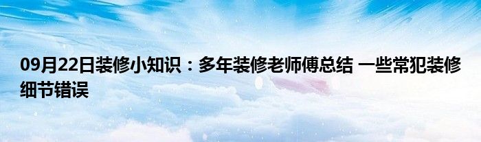 09月22日装修小知识：多年装修老师傅总结 一些常犯装修细节错误