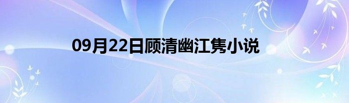 09月22日顾清幽江隽小说