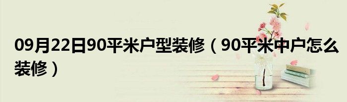 09月22日90平米户型装修（90平米中户怎么装修）