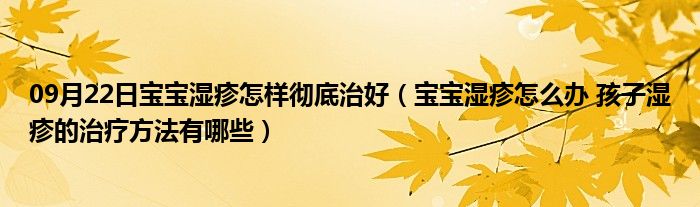 09月22日宝宝湿疹怎样彻底治好（宝宝湿疹怎么办 孩子湿疹的治疗方法有哪些）