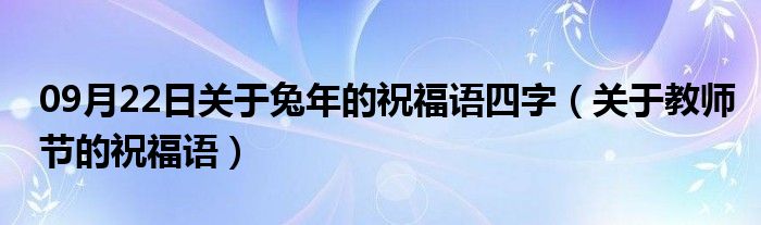 09月22日关于兔年的祝福语四字（关于教师节的祝福语）