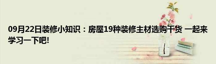 09月22日装修小知识：房屋19种装修主材选购干货 一起来学习一下吧!