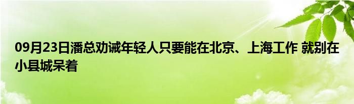 09月23日潘总劝诫年轻人只要能在北京、上海工作 就别在小县城呆着