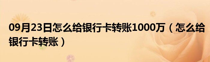 09月23日怎么给银行卡转账1000万（怎么给银行卡转账）