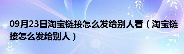 09月23日淘宝链接怎么发给别人看（淘宝链接怎么发给别人）