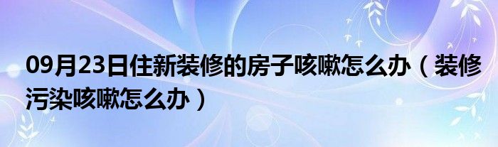 09月23日住新装修的房子咳嗽怎么办（装修污染咳嗽怎么办）