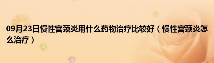 09月23日慢性宫颈炎用什么药物治疗比较好（慢性宫颈炎怎么治疗）