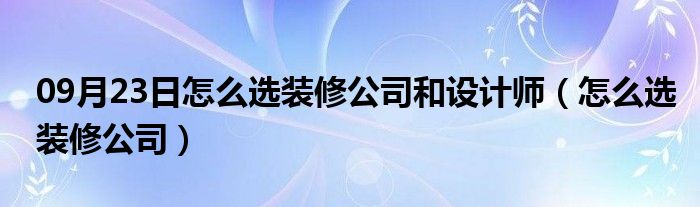 09月23日怎么选装修公司和设计师（怎么选装修公司）