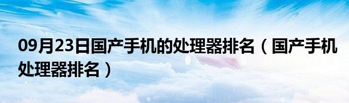 09月23日国产手机的处理器排名（国产手机处理器排名）