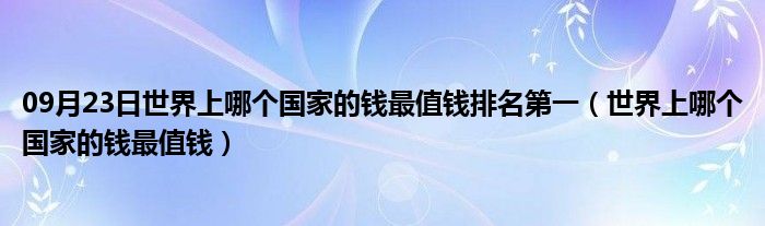 09月23日世界上哪个国家的钱最值钱排名第一（世界上哪个国家的钱最值钱）