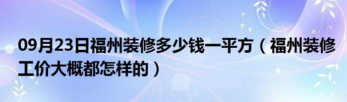 09月23日福州装修多少钱一平方（福州装修工价大概都怎样的）