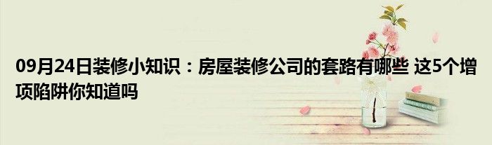 09月24日装修小知识：房屋装修公司的套路有哪些 这5个增项陷阱你知道吗