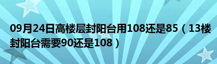 09月24日高楼层封阳台用108还是85（13楼封阳台需要90还是108）