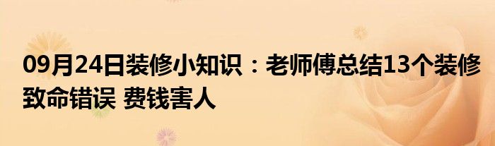 09月24日装修小知识：老师傅总结13个装修致命错误 费钱害人