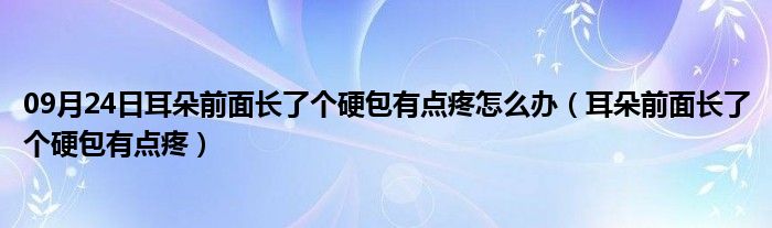 09月24日耳朵前面长了个硬包有点疼怎么办（耳朵前面长了个硬包有点疼）