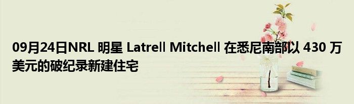 09月24日NRL 明星 Latrell Mitchell 在悉尼南部以 430 万美元的破纪录新建住宅