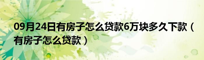 09月24日有房子怎么贷款6万块多久下款（有房子怎么贷款）