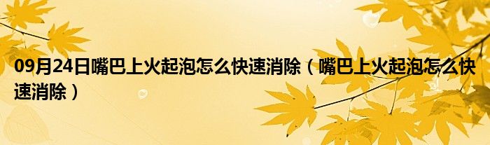 09月24日嘴巴上火起泡怎么快速消除（嘴巴上火起泡怎么快速消除）