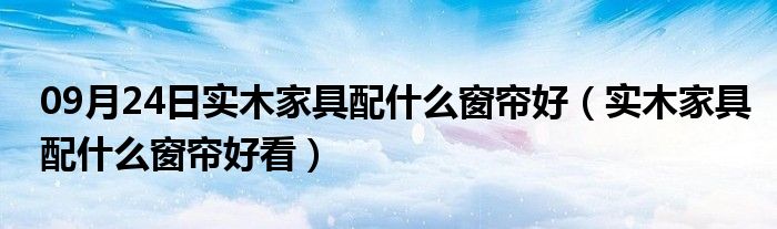 09月24日实木家具配什么窗帘好（实木家具配什么窗帘好看）