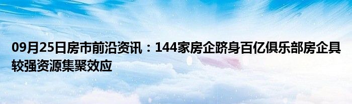 09月25日房市前沿资讯：144家房企跻身百亿俱乐部房企具较强资源集聚效应