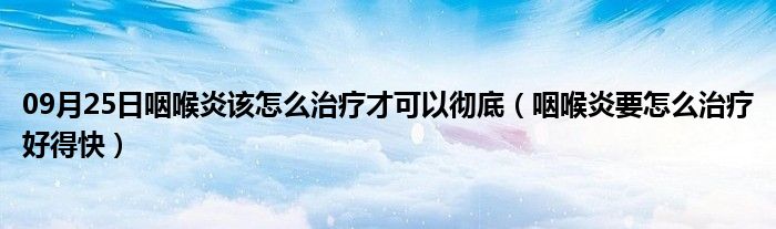 09月25日咽喉炎该怎么治疗才可以彻底（咽喉炎要怎么治疗好得快）