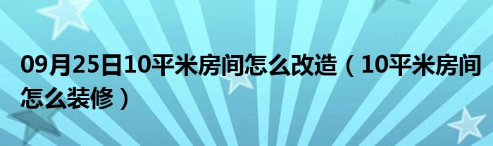 09月25日10平米房间怎么改造（10平米房间怎么装修）