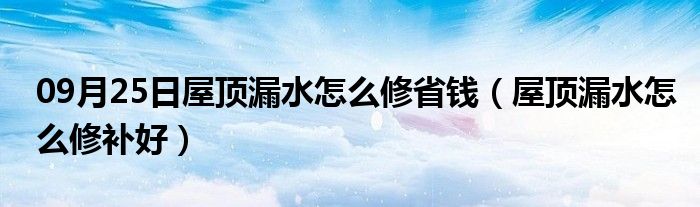 09月25日屋顶漏水怎么修省钱（屋顶漏水怎么修补好）