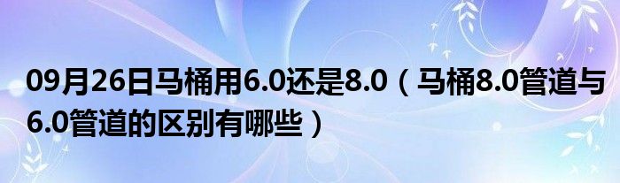 09月26日马桶用6.0还是8.0（马桶8.0管道与6.0管道的区别有哪些）