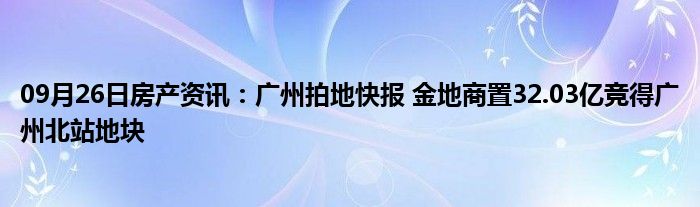 09月26日房产资讯：广州拍地快报 金地商置32.03亿竞得广州北站地块