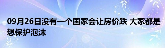 09月26日没有一个国家会让房价跌 大家都是想保护泡沫