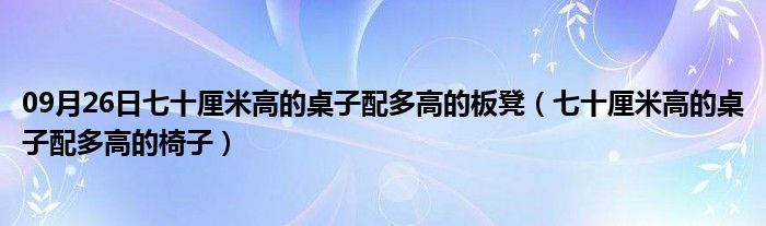 09月26日七十厘米高的桌子配多高的板凳（七十厘米高的桌子配多高的椅子）