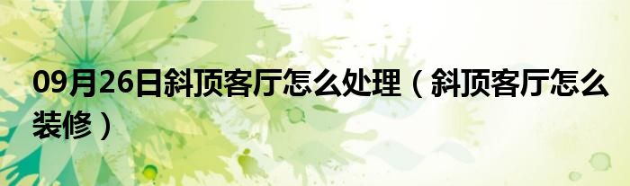 09月26日斜顶客厅怎么处理（斜顶客厅怎么装修）