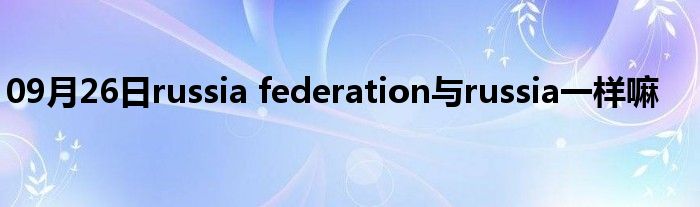 09月26日russia federation与russia一样嘛