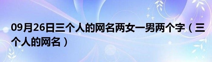 09月26日三个人的网名两女一男两个字（三个人的网名）