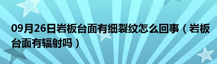 09月26日岩板台面有细裂纹怎么回事（岩板台面有辐射吗）