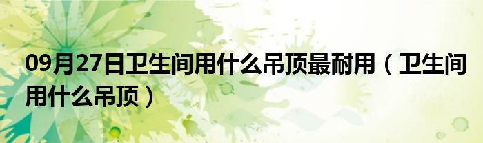 09月27日卫生间用什么吊顶最耐用（卫生间用什么吊顶）