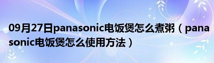 09月27日panasonic电饭煲怎么煮粥（panasonic电饭煲怎么使用方法）