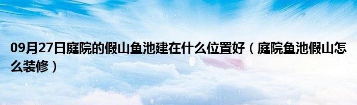 09月27日庭院的假山鱼池建在什么位置好（庭院鱼池假山怎么装修）