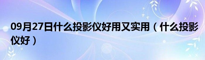 09月27日什么投影仪好用又实用（什么投影仪好）