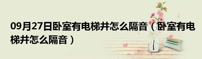 09月27日卧室有电梯井怎么隔音（卧室有电梯井怎么隔音）