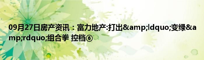 09月27日房产资讯：富力地产:打出&ldquo;变绿&rdquo;组合拳 控档⑥