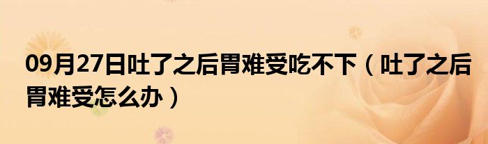 09月27日吐了之后胃难受吃不下（吐了之后胃难受怎么办）