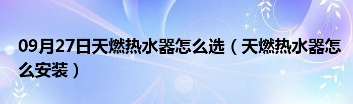 09月27日天燃热水器怎么选（天燃热水器怎么安装）