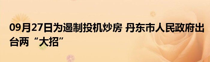 09月27日为遏制投机炒房 丹东市人民政府出台两“大招”